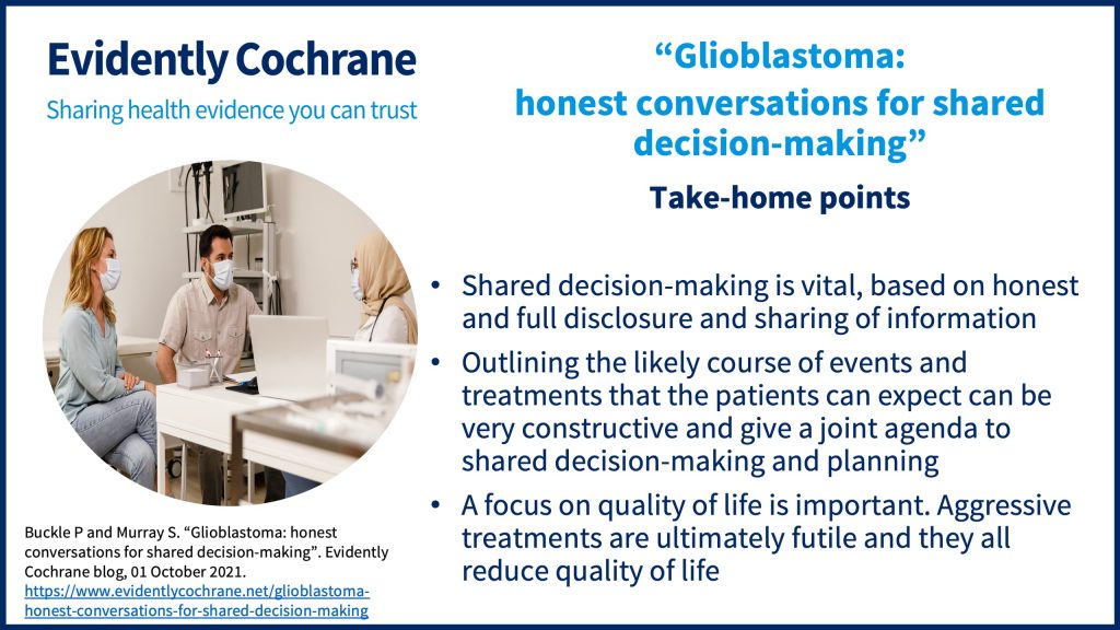 Glioblastoma: shared decision-making is vital, based on honest and full disclosure and sharing of information outlining the likely course of events and treatments that the patients can expect can be very constructive and give a joint agenda to shared decision-making and planning a focus on quality of life is important. Aggressive treatments are ultimately futile and they all reduce quality of life