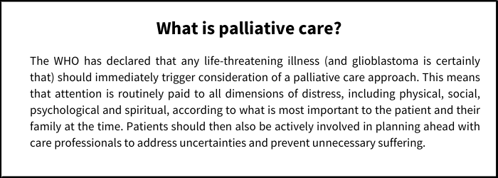 What is palliative care? The WHO has declared that any life-threatening illness (and glioblastoma is certainly that) should immediately trigger consideration of a palliative care approach. This means that attention is routinely paid to all dimensions of distress, including physical, social, psychological and spiritual, according to what is most important to the patient and their family at the time. Patients should then also be actively involved in planning ahead with care professionals to address uncertainties and prevent unnecessary suffering.