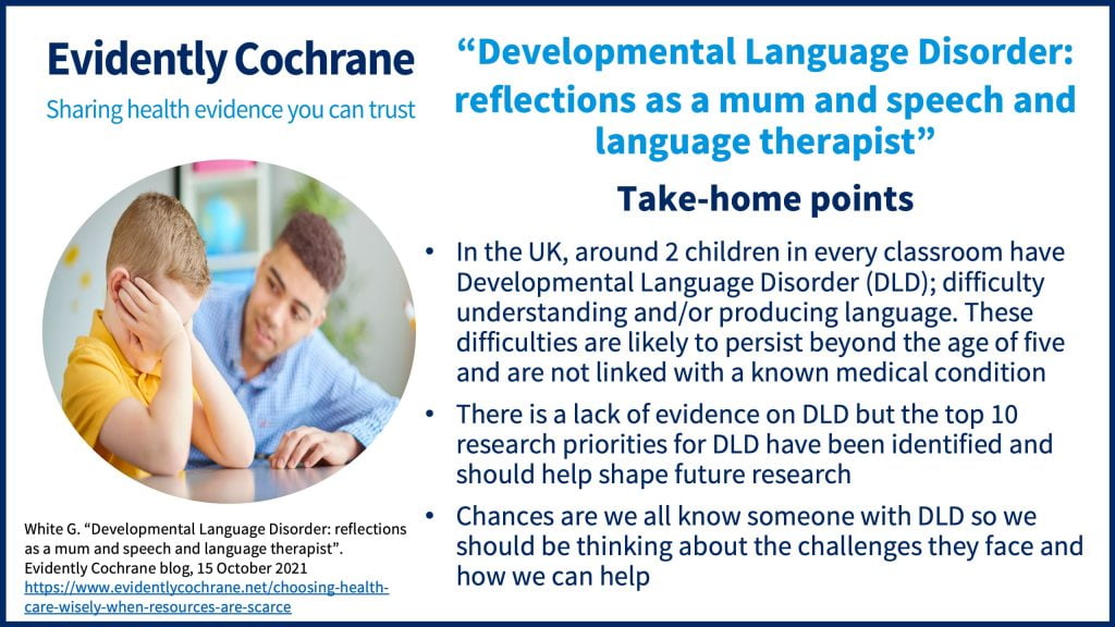 In the UK, around 2 children in every classroom have Developmental Language Disorder (DLD); difficulty understanding and/or producing language. These difficulties are likely to persist beyond the age of five and are not linked with a known medical condition.  There is a lack of evidence on DLD but the top 10 research priorities for DLD have been identified and should help shape future research Chances are we all know someone with DLD so we should be thinking about the challenges they face and how we can help