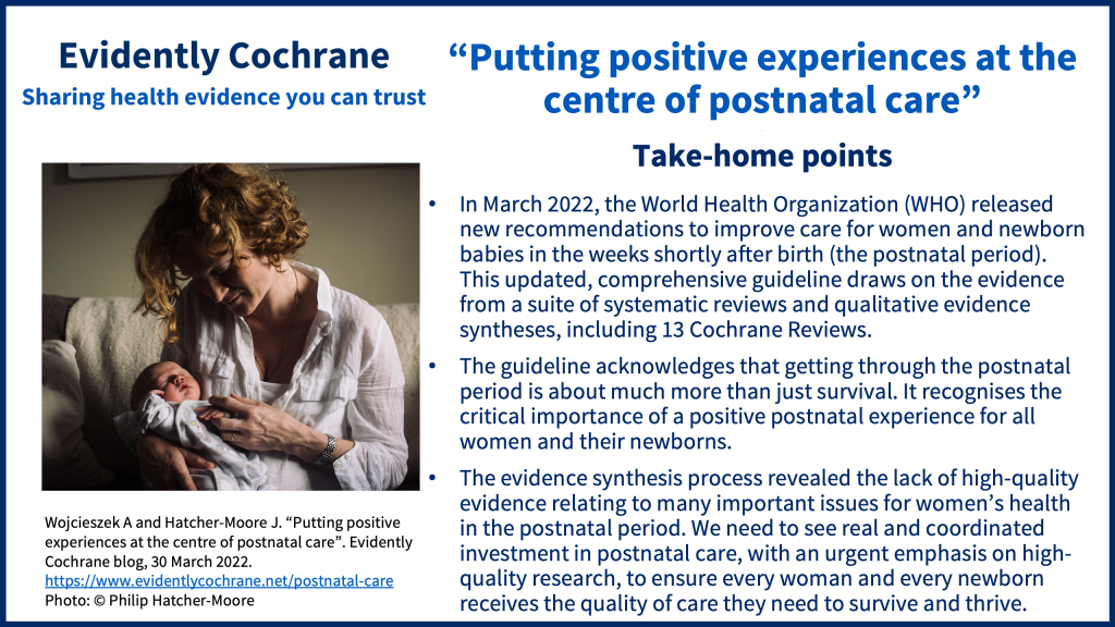 In March 2022, the World Health Organization (WHO) released new recommendations to improve care for women and newborn babies in the weeks shortly after birth (the postnatal period). This updated, comprehensive guideline draws on the evidence from a suite of systematic reviews and qualitative evidence syntheses, including 13 Cochrane Reviews. The guideline acknowledges that getting through the postnatal period is about much more than just survival. It recognises the critical importance of a positive postnatal experience for all women and their newborns. The evidence synthesis process revealed the lack of high-quality evidence relating to many important issues for women’s health in the postnatal period. We need to see real and coordinated investment in postnatal care, with an urgent emphasis on high-quality research, to ensure every woman and every newborn receives the quality of care they need to survive and thrive.