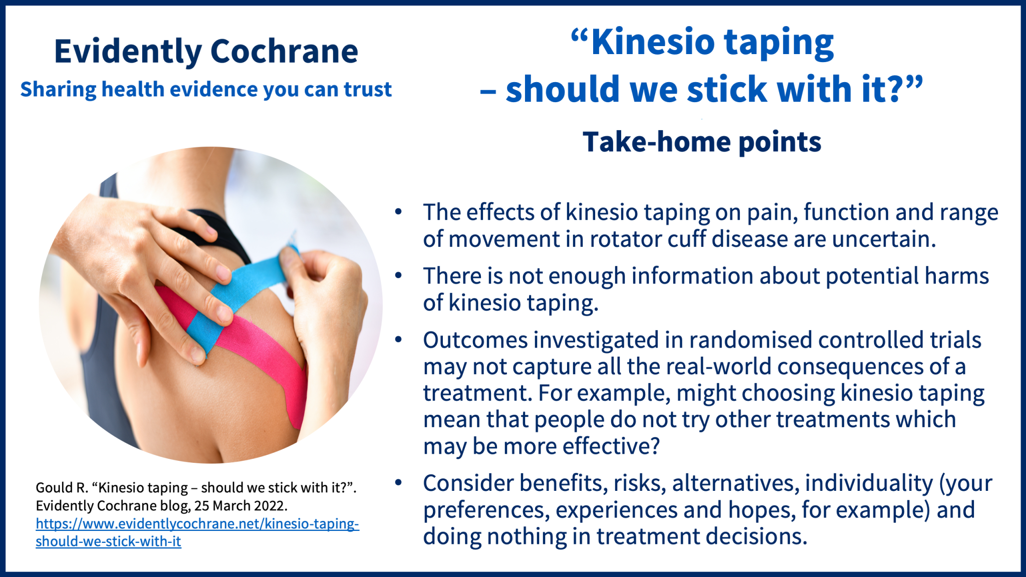 The effects of kinesio taping on pain, function and range of movement in rotator cuff disease are uncertain There is not enough information about potential harms of kinesio taping Outcomes investigated in randomised controlled trials may not capture all the real-world consequences of a treatment. For example, might choosing kinesio taping mean that people do not try other treatments which may be more effective? Consider benefits, risks, alternatives, individuality (your preferences, experiences and hopes, for example) and doing nothing in treatment decisions