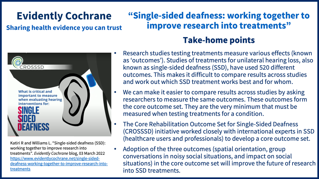 Research studies testing treatments measure various effects (known as ‘outcomes’). Studies of treatments for unilateral hearing loss, also known as single-sided deadness (SSD), have used 520 different outcomes. This makes it difficult to compare results across studies and work out which SSD treatment works best and for whom. We can make it easier to compare results across studies by asking researchers to measure the same outcomes. These outcomes form the core outcome set. They are the very minimum that must be measured when testing treatments for a condition. The Core Rehabilitation Outcome Set for Single-Sided Deafness (CROSSSD) initiative worked closely with international experts in SSD (healthcare users and professionals) to develop a core outcome set. Adoption of the three outcomes (spatial orientation, group conversations in noisy social situations, and impact on social situations) in the core outcome set will improve the future of research into SSD treatments.