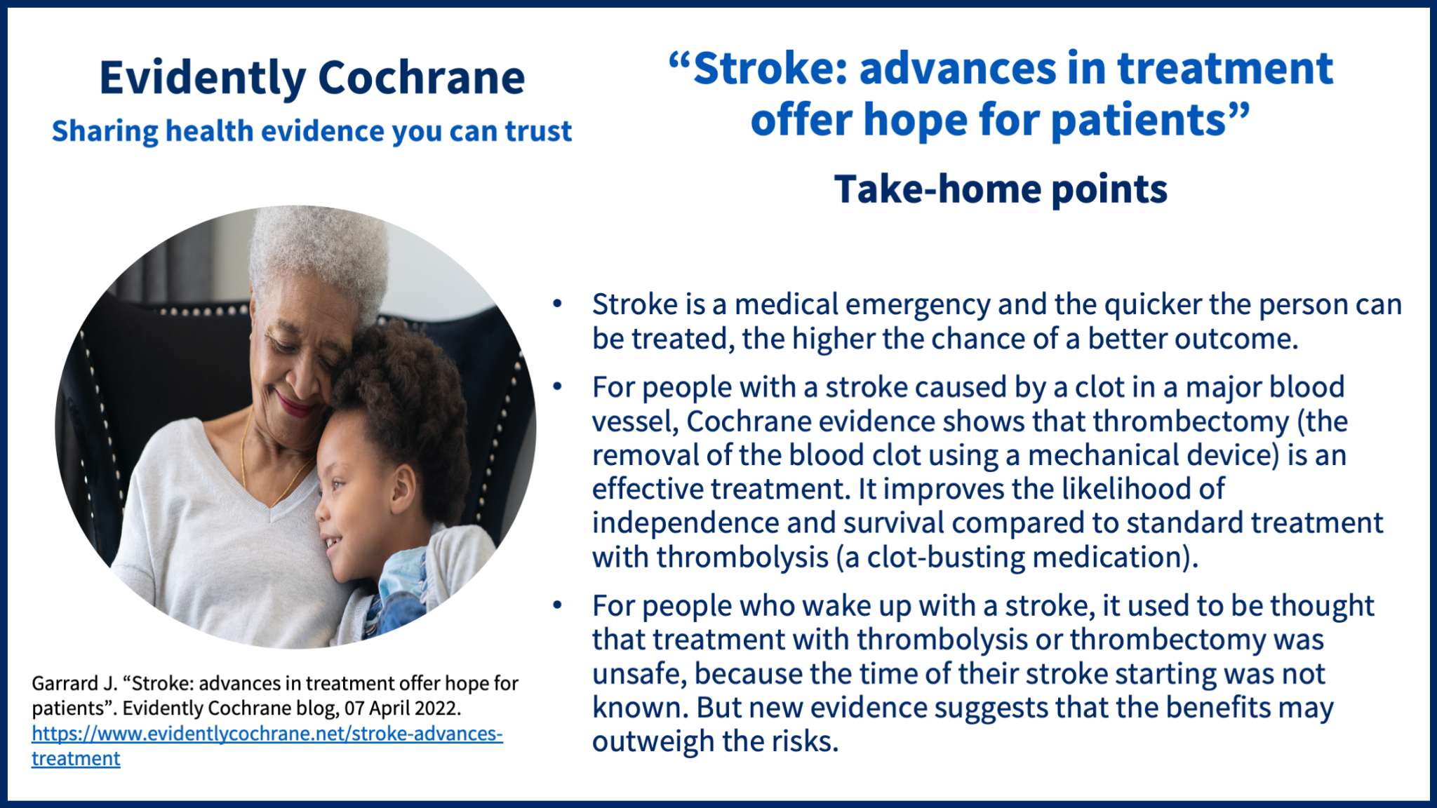 Take-home points: Stroke is a medical emergency and the quicker the person can be treated, the higher the chance of a better outcome. For people with a stroke caused by a clot in a major blood vessel, Cochrane evidence shows that thrombectomy (the removal of the blood clot using a mechanical device) is an effective treatment. It improves the likelihood of independence and survival compared to standard treatment with thrombolysis (a clot-busting medication). For people who wake up with a stroke, it used to be thought that treatment with thrombolysis or thrombectomy was unsafe, because the time of their stroke starting was not known. But new evidence suggests that the benefits may outweigh the risks.