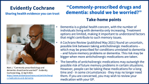 Dementia is a global health concern, with the number of individuals living with dementia only increasing. Treatment options are limited, making it important to understand factors that might contribute to such memory issues. A Cochrane Review (published May 2021) found an uncertain, possible link between taking anticholinergic medications – which may be prescribed for conditions unrelated to dementia – and future memory problems or dementia. This risk may be bigger when more anticholinergic medications are taken. The benefits of anticholinergic medications may outweigh the possible risk of future memory problems in certain situations. However, people can be taking these medications for a long time and - in some circumstances - they may no longer need them. If you are concerned, you may wish to review your medication with your GP.