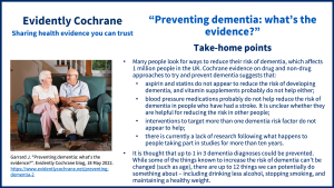Many people look for ways to reduce their risk of dementia, which affects 1 million people in the UK. Cochrane evidence on drug and non-drug approaches to try and prevent dementia suggests that: aspirin and statins do not appear to reduce the risk of developing dementia, and vitamin supplements probably do not help either; blood pressure medications probably do not help reduce the risk of dementia in people who have had a stroke. It is unclear whether they are helpful for reducing the risk in other people; interventions to target more than one dementia risk factor do not appear to help; there is currently a lack of research following what happens to people taking part in studies for more than ten years. It is thought that up to 1 in 3 dementia diagnoses could be prevented. While some of the things known to increase the risk of dementia can’t be changed (such as age), there are up to 12 things we can potentially do something about – including drinking less alcohol, stopping smoking, and maintaining a healthy weight. 
