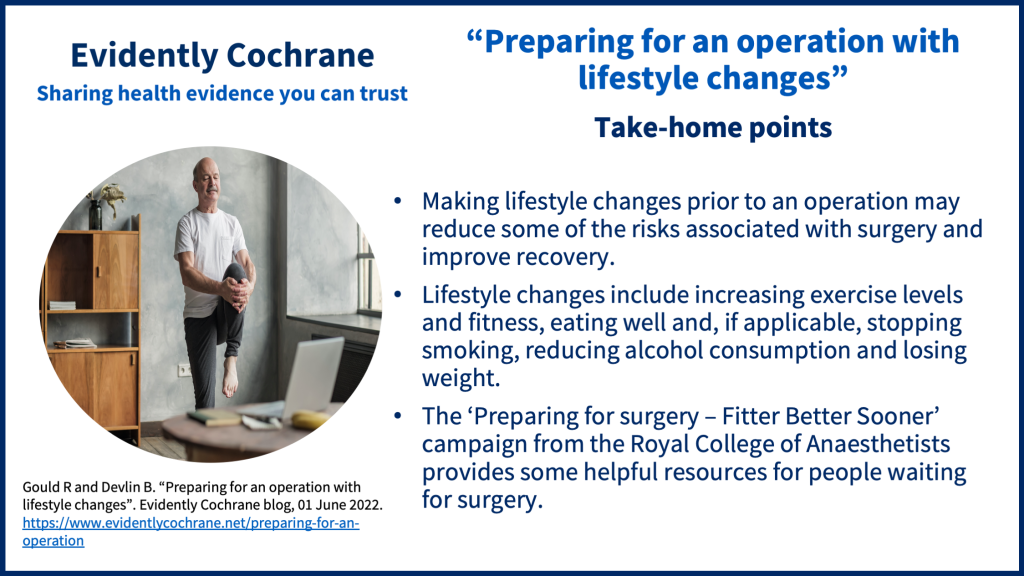 - Making lifestyle changes prior to an operation may reduce some of the risks associated with surgery and improve recovery - Lifestyle changes include increasing exercise levels and fitness, eating well, and if applicable, stopping smoking, reducing alcohol consumption and losing weight - The ‘Preparing for surgery – Fitter Better Sooner’ campaign from the Royal College of Anaesthetists provides some helpful resources for people waiting for surgery
