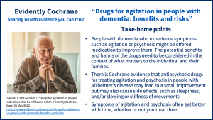 People with dementia who experience symptoms such as agitation or psychosis might be offered medication to improve them. The potential benefits and harms of the drugs need to be considered in the context of what matters to the individual and their families. There is Cochrane evidence that antipsychotic drugs for treating agitation and psychosis in people with Alzheimer’s disease may lead to a small improvement but may also cause side effects, such as sleepiness, and/or slowing or stiffness of movements Symptoms of agitation and psychosis often get better with time, whether or not you treat them