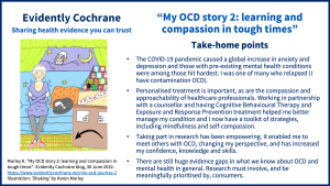 The COVID-19 pandemic caused a global increase in anxiety and depression and those with pre-existing mental health conditions were among those hit hardest. I was one of many who relapsed (I have contamination OCD). Personalised treatment is important, as are the compassion and approachability of healthcare professionals. Working in partnership with a counsellor and having Cognitive Behavioural Therapy and Exposure and Response Prevention treatment helped me better manage my condition and I now have a toolkit of strategies, including mindfulness and self-compassion. Taking part in research has been empowering. It enabled me to meet others with OCD, changing my perspective, and has increased my confidence, knowledge and skills. There are still huge evidence gaps in what we know about OCD and mental health in general. Research must involve, and be meaningfully prioritised by, consumers.