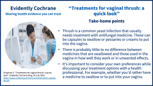 Take-home points: Thrush is a common yeast infection that usually needs treatment with antifungal medicine. These can be capsules to swallow or pessaries or creams to put into the vagina. There is probably little to no difference between medicines that are swallowed and those used in the vagina in how well they work or in unwanted effects. It's important to consider your own preferences while discussing your treatment options with a health professional. For example whether you’d rather have a medicine to swallow or to put into your vagina.
