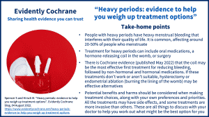 People with heavy periods have heavy menstrual bleeding that interferes with their quality of life. It is common, affecting around 20-50% of people who menstruate Treatment for heavy periods can include oral medications, a hormone-releasing coil in the womb, or surgery There is Cochrane evidence (published May 2022) that the coil may be the most effective first treatment for reducing bleeding, followed by non-hormonal and hormonal medications. If these treatments don’t work or aren’t suitable, hysterectomy or endometrial ablation (burning the lining of the womb) may be effective alternatives Potential benefits and harms should be considered when making treatment choices, along with your own preferences and priorities. All the treatments may have side effects, and some treatments are more invasive than others. These are all things to discuss with your doctor to help you work out what might be the best option for you