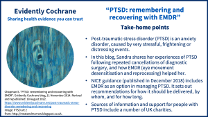 Post-traumatic stress disorder (PTSD) is an anxiety disorder, caused by very stressful, frightening or distressing events. In this blog, Sandra shares her experiences of PTSD following repeated cancellations of diagnostic surgery, and how EMDR (eye movement desensitisation and reprocessing) helped her. NICE guidance (published in December 2018) includes EMDR as an option in managing PTSD. It sets out recommendations for how it should be delivered, by whom, and for how long. Sources of information and support for people with PTSD include a number of UK charities. 