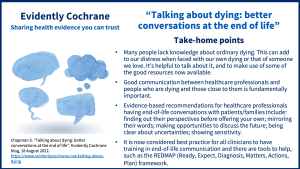 •Many people lack knowledge about ordinary dying. This can add to our distress when faced with our own dying or that of someone we love. It’s helpful to talk about it, and to make use of some of the good resources now available. •Good communication between healthcare professionals and people who are dying and those close to them is fundamentally important. •Evidence-based recommendations for healthcare professionals having end-of-life conversations with patients/families include: find out their perspectives before offering your own; mirror their words; make opportunities to discuss the future; be clear about uncertainties; show sensitivity. •It is now considered best practice for all clinicians to have training in end-of-life communication and there are tools to help, such as the REDMAP (Ready, Expect, Diagnosis, Matters, Actions, Plan) framework.