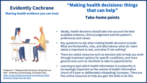 Take-home points: Ideally, health decisions should take into account the best available evidence, clinical judgement and the patient's preferences and values. Key questions to ask when making health decisions include: What are the benefits, risks, and alternatives, what do I want (what is important to me) and what if I do nothing? There are useful resources such as decision aids to help you work through treatment options for specific conditions, and more general ones such as checklists to take to appointments. Learning to spot which health information is trustworthy is increasingly important as the volume of health information (much of it poor or deliberately misleading) increases. There are free online resources to help you gain the skills to do this.