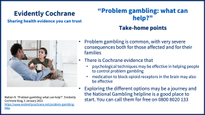 Problem gambling is common, with very severe consequences both for those affected and for their families There is Cochrane evidence that psychological techniques may be effective in helping people to control problem gambling medication to block opioid receptors in the brain may also be effective Exploring the different options may be a journey and the National Gambling helpline is a good place to start. You can call them for free on 0800 8020 133