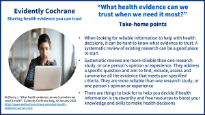 Take-home points: When looking for reliable information to help with health decisions, it can be hard to know what evidence to trust. A systematic review of existing research can be a good place to start Systematic reviews are more reliable than one research study, or one person’s opinion or experience. They address a specific question and aim to find, include, assess and summarise all the evidence that meets pre-specified criteria. They are more reliable than one research study, or one person’s opinion or experience There are things to look for to help you decide if health information is trustworthy and free resources to boost your knowledge and skills to make health decisions