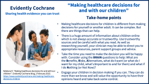Take-home points: Making healthcare decisions for children is different from making decisions for yourself or another adult. It can be complex. But there are things that can help. There is a huge amount of information about children online which is not always accurate or trustworthy. Use trustworthy sources and be careful with what you read. As well as researching yourself, your clinician may be able to direct you to appropriate resources, parent support groups and advice. Take the time you need to make the decision you will be happy with. Consider using the BRAIN questions to help: What are the Benefits, Risks, Alternatives, what do I want (or what do I want for my child, what’s Important to and for them) and what if I do Nothing (or Not Now)? Engage your children in decision making if you can. They can do more than we know and will value the opportunity to have their opinions heard and take back some control.