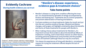 Take-home points: Menière's disease is a long-term condition affecting the inner ear. It is characterised by episodes of vertigo accompanied by tinnitus and hearing loss. Treatments aim to control symptoms and prevent deterioration of hearing and balance. Cochrane evidence on drug treatments (taken by mouth and put into the ear), positive pressure therapy, lifestyle and dietary changes, and surgery all highlight uncertainty about the benefits and harms of these treatments for people with Menière's. When making choices about treatments for Menière's, it’s important to know that evidence about the beneficial effects of treatment is lacking, and to base those choices on other factors, including personal preferences and priorities and the possible harms of treatment (although these too may be uncertain). Tim shares his experiences of living with Menière's, including his reasons for trying the treatment offered despite the lack of evidence.