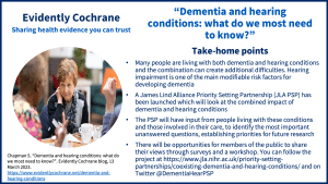 Take-home points Many people are living with both dementia and hearing conditions and the combination can create additional difficulties. Hearing impairment is one of the main modifiable risk factors for developing dementia A James Lind Alliance Priority Setting Partnership (JLA PSP) has been launched which will look at the combined impact of dementia and hearing conditions The PSP will have input from people living with these conditions and those involved in their care, to identify the most important unanswered questions, establishing priorities for future research There will be opportunities for members of the public to share their views through surveys and a workshop. You can follow the project at https://www.jla.nihr.ac.uk/priority-setting-partnerships/coexisting-dementia-and-hearing-conditions/ and on Twitter @DementiaHearPSP
