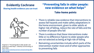 There is reliable new Cochrane evidence that interventions to assess fall hazards and make safety adaptations in the home environment, given to older adults at higher risk of falling, reduce the rate of falls and the number of people who fall There is evidence that these interventions make little or no difference if given to older people who are not selected as being at high risk of falling Remaining uncertainties include which parts of the intervention matter most and of other approaches to preventing falls