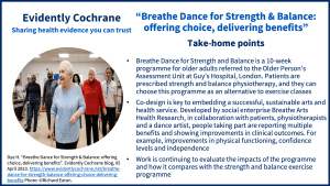 Breathe Dance for Strength and Balance is a 10-week programme for older adults referred to the Older Person’s Assessment Unit at Guy’s Hospital, London. Patients are prescribed strength and balance physiotherapy, and they can choose this programme as an alternative to exercise classes Co-design is key to embedding a successful, sustainable arts and health service. Developed by social enterprise Breathe Arts Health Research, in collaboration with patients, physiotherapists and a dance artist, people taking part are reporting multiple benefits and showing improvements in clinical outcomes. For example, improvements in physical functioning, confidence levels and independence Work is continuing to evaluate the impacts of the programme and how it compares with the strength and balance exercise programme