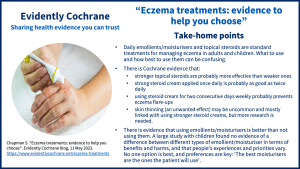 Daily emollients/moisturisers and topical steroids are standard treatments for managing eczema in adults and children. What to use and how best to use them can be confusing. There is Cochrane evidence that: stronger topical steroids are probably more effective than weaker ones strong steroid cream applied once daily is probably as good as twice daily using steroid cream for two consecutive days weekly probably prevents eczema flare‐ups skin thinning (an unwanted effect) may be uncommon and mostly linked with using stronger steroid creams, but more research is needed.   There is evidence that using emollients/moisturisers is better than not using them. A large study with children found no evidence of a difference between different types of emollient/moisturiser in terms of benefits and harms, and that people’s experiences and priorities vary. No one option is best, and preferences are key: ‘The best moisturisers are the ones the patient will use’.