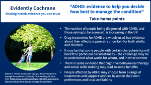 The number of people being diagnosed with ADHD, and those asking to be assessed, is increasing in the UK
Drug treatments for ADHD are widely used but evidence about their effects is generally uncertain for both adults and children
It may be that some people with certain characteristics will benefit in particular circumstances – the challenge may be to understand what works for whom, and in what context
There is some evidence that cognitive behavioural therapy and social skills training may lead to some benefits
People affected by ADHD may choose from a range of treatments and support services based on their own preferences and local availability
