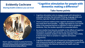 Cognitive stimulation aims to engage people with dementia in enjoyable activities that stimulate thinking, language skills and memory, typically through twice-weekly group sessions. There is Cochrane evidence that cognitive stimulation probably has small short-term benefits - roughly equivalent to a six-month delay in the expected decline in cognition in mild to moderate dementia - and the studies reported no unwanted effects. As more studies have become available on the effects of cognitive stimulation for people with dementia, we have found less consistency between studies in the results reported. This is likely to be because there is variation in cognitive stimulation programmes. Cognitive stimulation is one of several non-drug approaches that may bring some benefits for people with dementia and is specifically recommended by NICE (the National Institute for Health and Care Excellence).