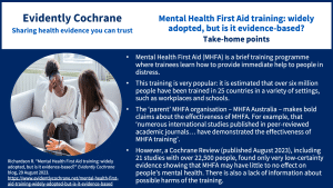 Mental Health First Aid (MHFA) is a brief training programme where trainees learn how to provide immediate help to people in distress. This training is very popular: it is estimated that over six million people have been trained in 25 countries in a variety of settings, such as workplaces and schools. The ‘parent’ MHFA organisation – MHFA Australia – makes bold claims about the effectiveness of MHFA. For example, that ‘numerous international studies published in peer-reviewed academic journals… have demonstrated the effectiveness of MHFA training’. However, a Cochrane Review (published August 2023), including 21 studies with over 22,500 people, found only very low-certainty evidence showing that MHFA may have little to no effect on people’s mental health. There is also a lack of information about possible harms of the training.