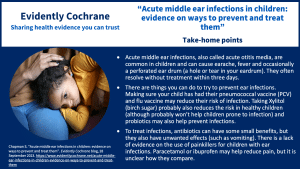 Acute middle ear infections, also called acute otitis media, are common in children and can cause earache, fever and occasionally a perforated ear drum (a hole or tear in your eardrum). They often resolve without treatment within three days. There are things you can do to try to prevent ear infections. Making sure your child has had their pneumococcal vaccine (PCV) and flu vaccine may reduce their risk of infection. Taking Xylitol (birch sugar) probably also reduces the risk of ear in healthy children (although probably won’t help children prone to infection) and probiotics may also help prevent infections. To treat infections, antibiotics can have some small benefits, but they also have unwanted effects (such as vomiting). There is a lack of evidence on the use of painkillers for children with ear infections. Paracetamol or ibuprofen may help reduce pain, but it is unclear how they compare.
