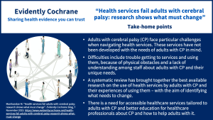 Adults with cerebral palsy (CP) face particular challenges when navigating health services. These services have not been developed with the needs of adults with CP in mind. Difficulties include trouble getting to services and using them, because of physical obstacles and a lack of understanding among staff about adults with CP and their unique needs. A systematic review has brought together the best available research on the use of health services by adults with CP and their experiences of using them – with the aim of identifying what needs to change. There is a need for accessible healthcare services tailored to adults with CP and better education for healthcare professionals about CP and how to help adults with it.
